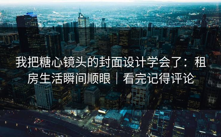 我把糖心镜头的封面设计学会了：租房生活瞬间顺眼｜看完记得评论