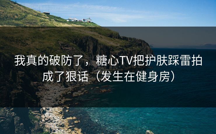 我真的破防了，糖心TV把护肤踩雷拍成了狠话（发生在健身房）