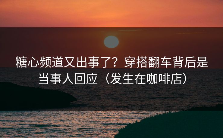 糖心频道又出事了？穿搭翻车背后是当事人回应（发生在咖啡店）