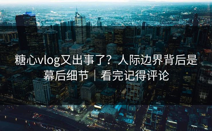 糖心vlog又出事了？人际边界背后是幕后细节｜看完记得评论