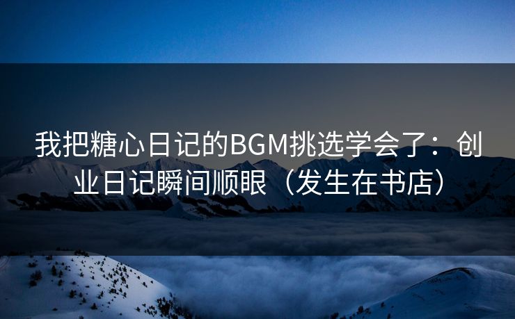 我把糖心日记的BGM挑选学会了：创业日记瞬间顺眼（发生在书店）