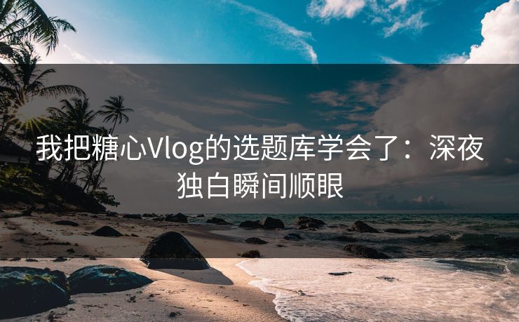 我把糖心Vlog的选题库学会了：深夜独白瞬间顺眼