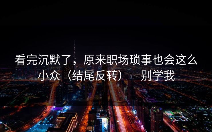 看完沉默了，原来职场琐事也会这么小众（结尾反转）｜别学我