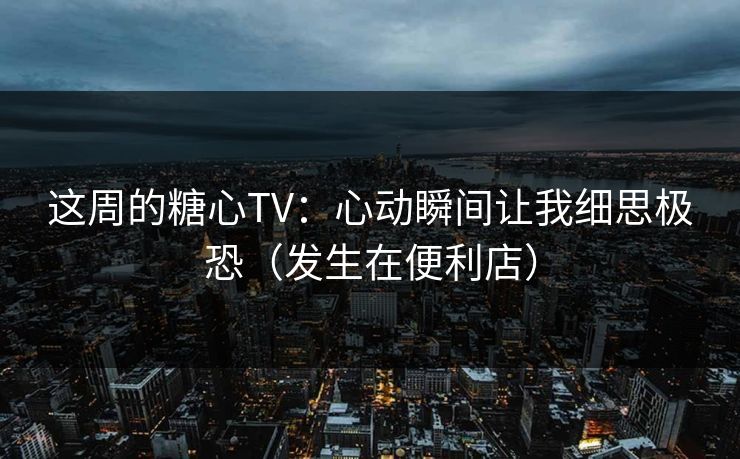 这周的糖心TV：心动瞬间让我细思极恐（发生在便利店）