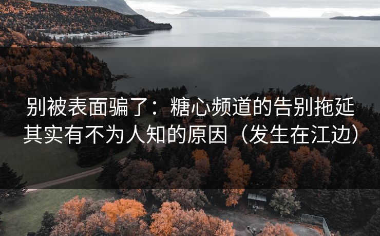 别被表面骗了：糖心频道的告别拖延其实有不为人知的原因（发生在江边）
