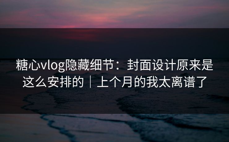 糖心vlog隐藏细节：封面设计原来是这么安排的｜上个月的我太离谱了