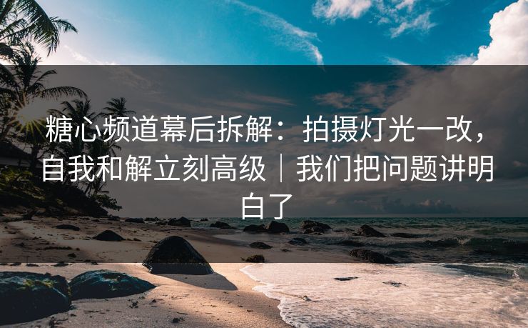 糖心频道幕后拆解：拍摄灯光一改，自我和解立刻高级｜我们把问题讲明白了