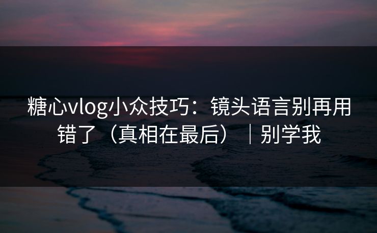 糖心vlog小众技巧：镜头语言别再用错了（真相在最后）｜别学我