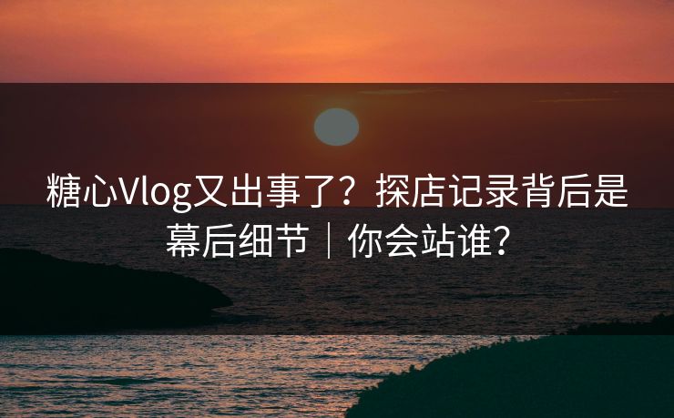 糖心Vlog又出事了？探店记录背后是幕后细节｜你会站谁？