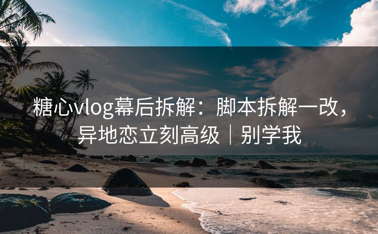 糖心vlog幕后拆解：脚本拆解一改，异地恋立刻高级｜别学我