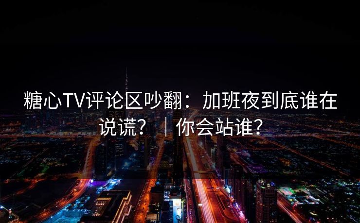 糖心TV评论区吵翻：加班夜到底谁在说谎？｜你会站谁？