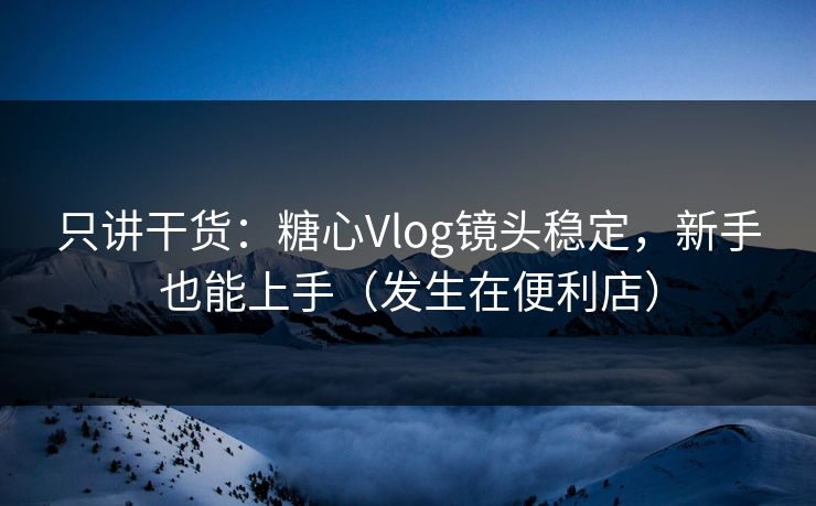 只讲干货：糖心Vlog镜头稳定，新手也能上手（发生在便利店）