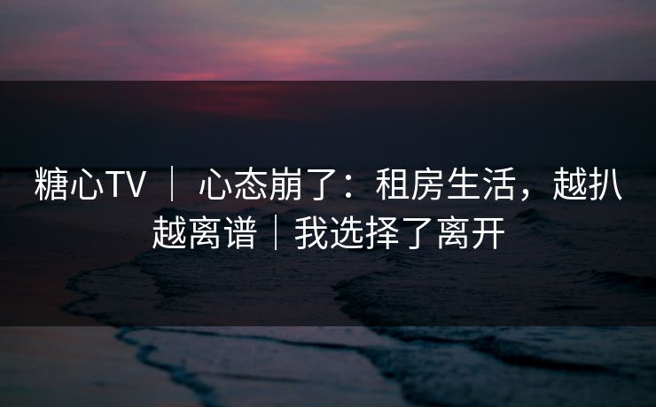 糖心TV ｜ 心态崩了：租房生活，越扒越离谱｜我选择了离开