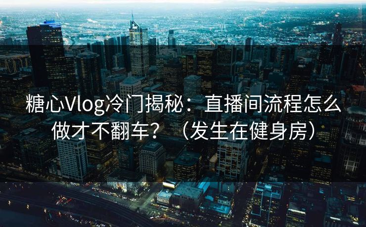 糖心Vlog冷门揭秘：直播间流程怎么做才不翻车？（发生在健身房）