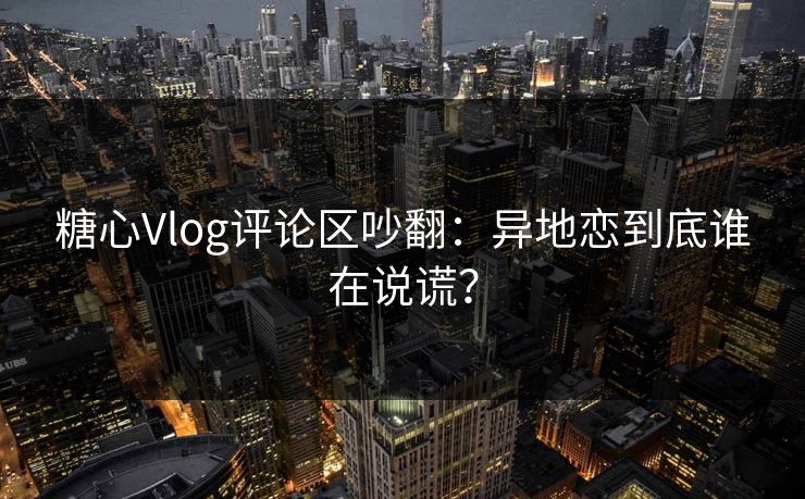 糖心Vlog评论区吵翻：异地恋到底谁在说谎？