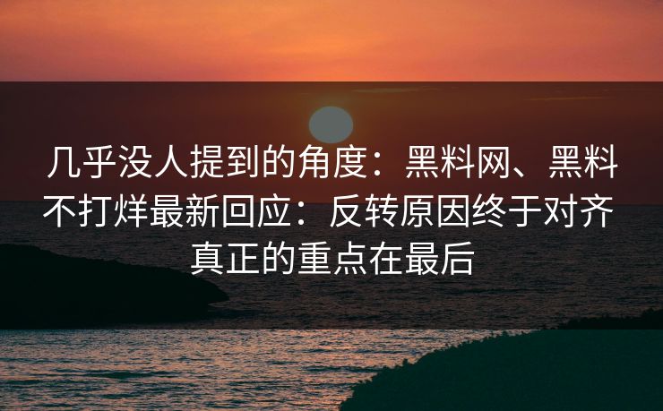 几乎没人提到的角度：黑料网、黑料不打烊最新回应：反转原因终于对齐 真正的重点在最后