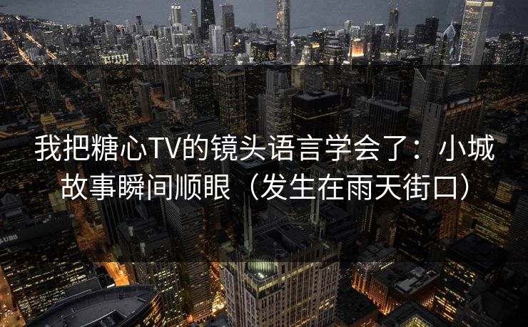 我把糖心TV的镜头语言学会了：小城故事瞬间顺眼（发生在雨天街口）