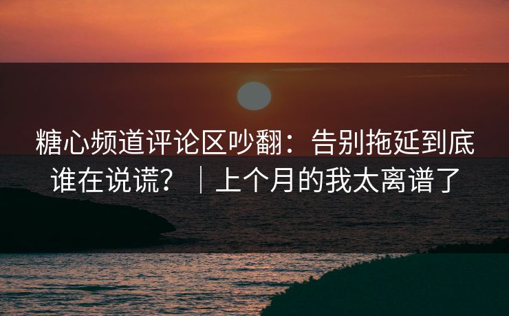 糖心频道评论区吵翻：告别拖延到底谁在说谎？｜上个月的我太离谱了