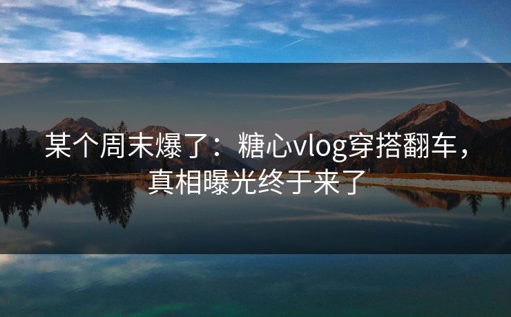 某个周末爆了：糖心vlog穿搭翻车，真相曝光终于来了