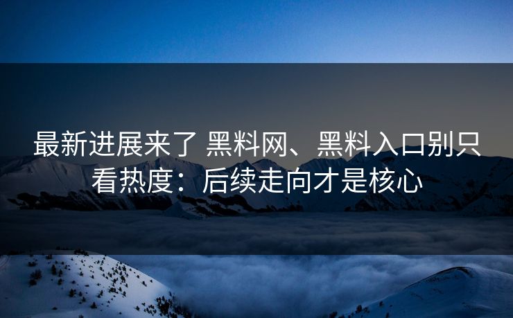最新进展来了 黑料网、黑料入口别只看热度：后续走向才是核心