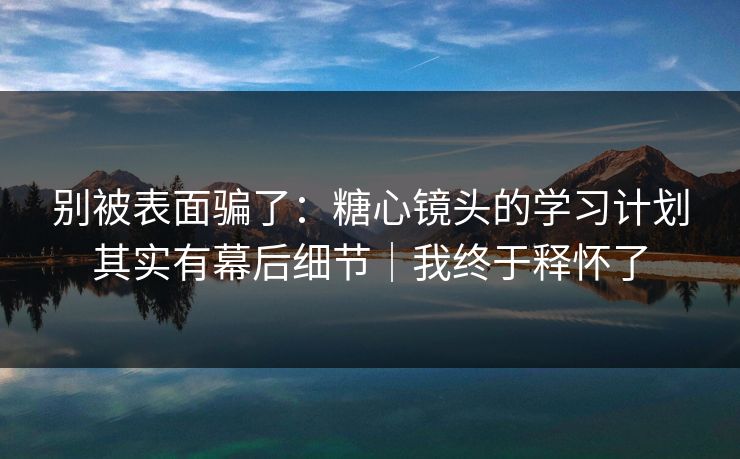 别被表面骗了：糖心镜头的学习计划其实有幕后细节｜我终于释怀了