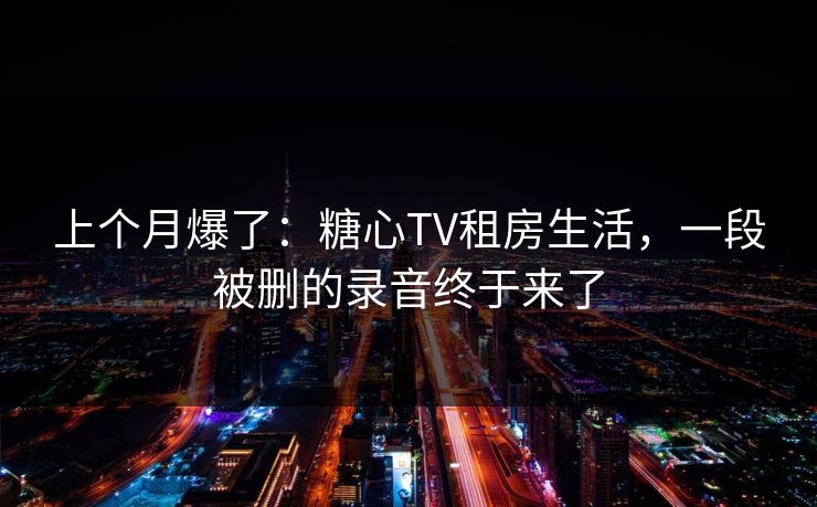 上个月爆了：糖心TV租房生活，一段被删的录音终于来了