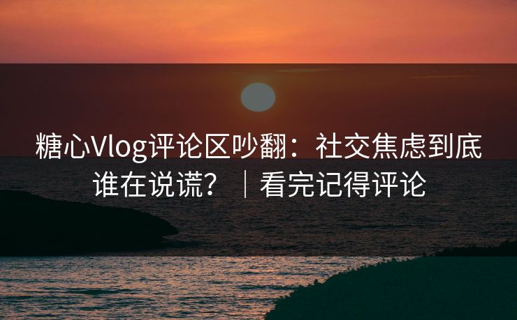 糖心Vlog评论区吵翻：社交焦虑到底谁在说谎？｜看完记得评论