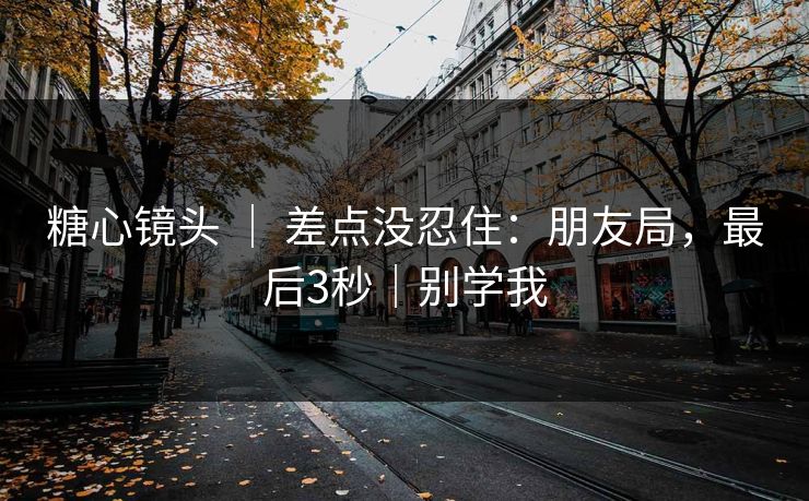 糖心镜头 ｜ 差点没忍住：朋友局，最后3秒｜别学我