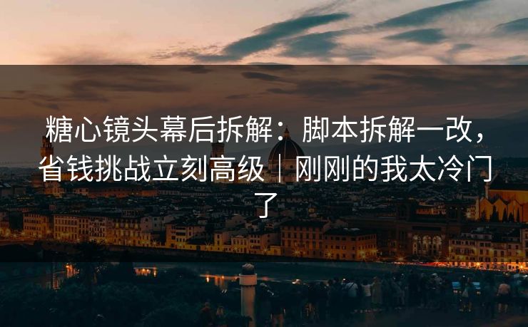 糖心镜头幕后拆解：脚本拆解一改，省钱挑战立刻高级｜刚刚的我太冷门了