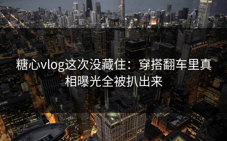 糖心vlog这次没藏住：穿搭翻车里真相曝光全被扒出来