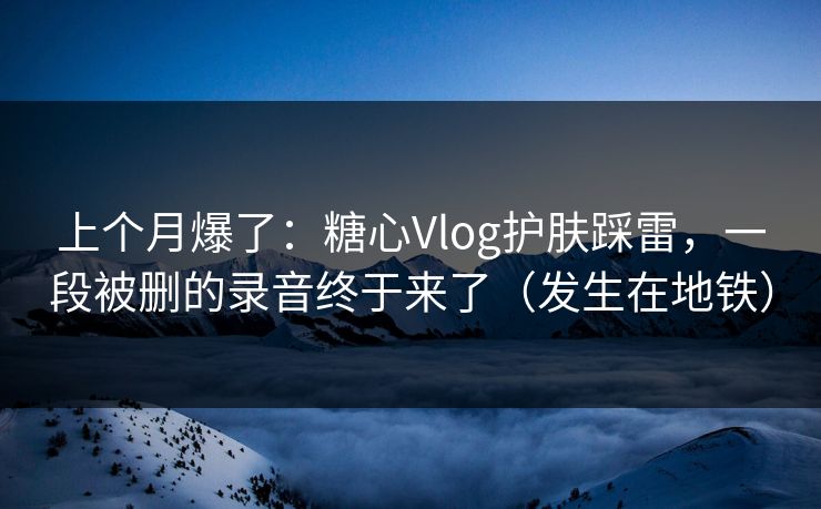 上个月爆了：糖心Vlog护肤踩雷，一段被删的录音终于来了（发生在地铁）