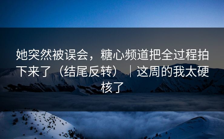 她突然被误会，糖心频道把全过程拍下来了（结尾反转）｜这周的我太硬核了
