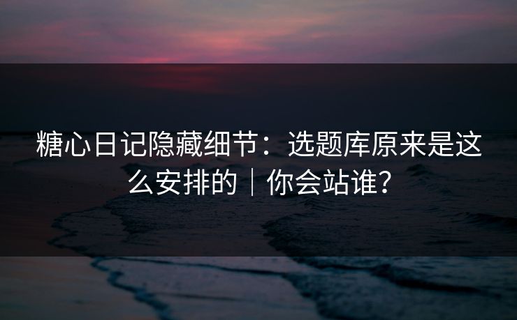 糖心日记隐藏细节：选题库原来是这么安排的｜你会站谁？