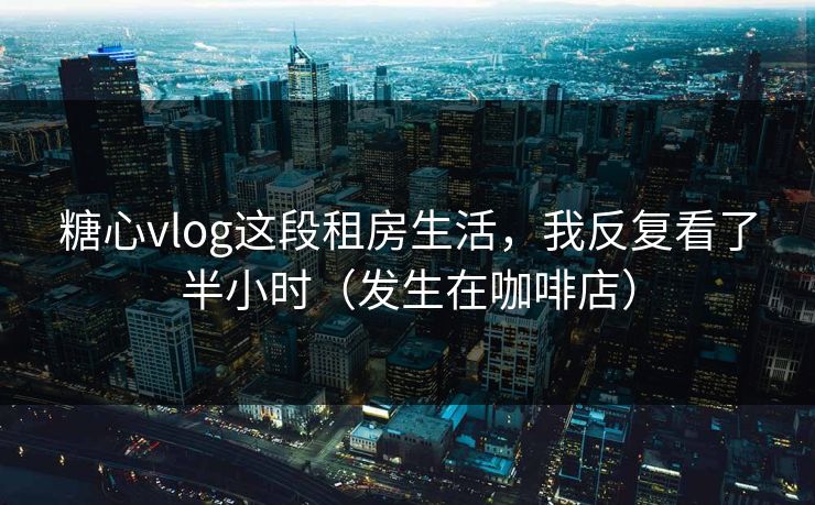 糖心vlog这段租房生活，我反复看了半小时（发生在咖啡店）
