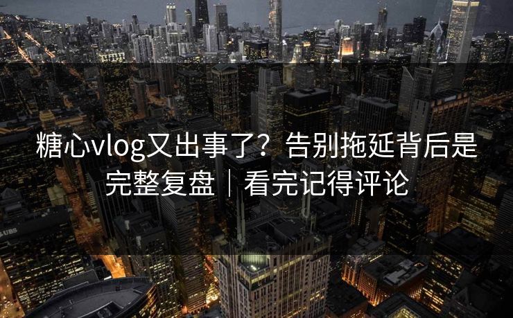 糖心vlog又出事了？告别拖延背后是完整复盘｜看完记得评论