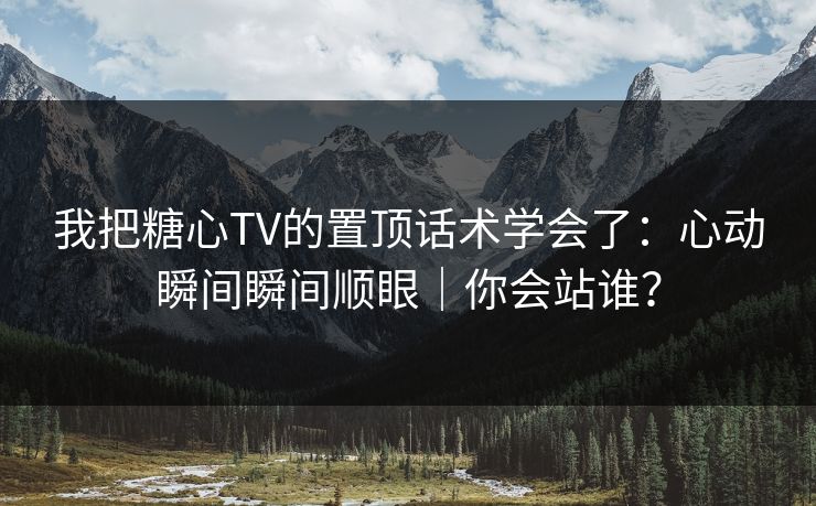 我把糖心TV的置顶话术学会了：心动瞬间瞬间顺眼｜你会站谁？