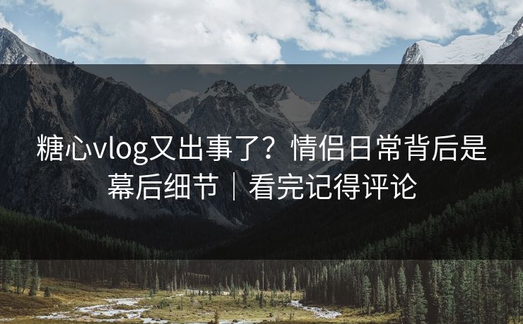 糖心vlog又出事了？情侣日常背后是幕后细节｜看完记得评论