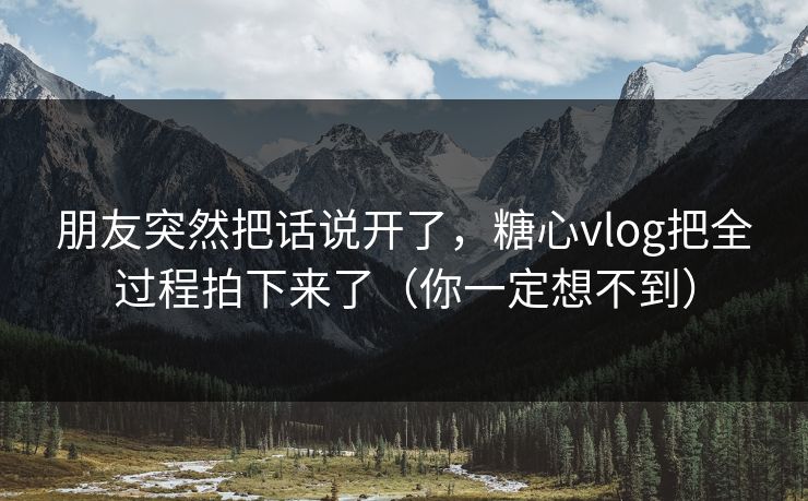 朋友突然把话说开了，糖心vlog把全过程拍下来了（你一定想不到）