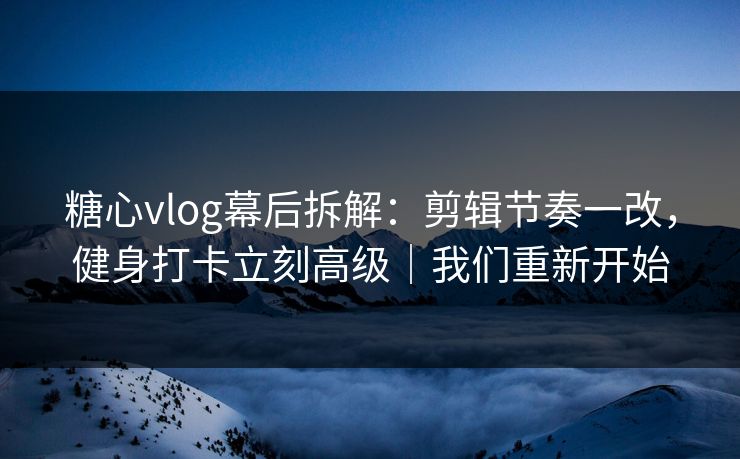 糖心vlog幕后拆解：剪辑节奏一改，健身打卡立刻高级｜我们重新开始