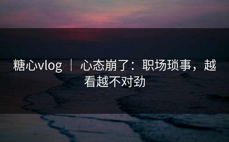 糖心vlog ｜ 心态崩了：职场琐事，越看越不对劲