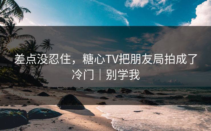 差点没忍住，糖心TV把朋友局拍成了冷门｜别学我