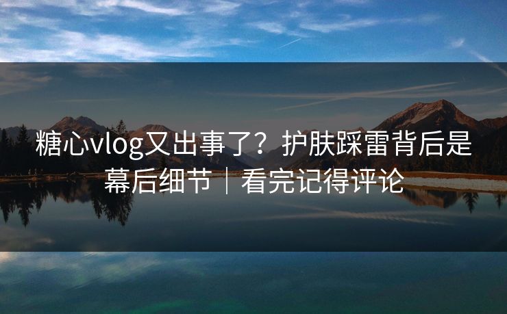 糖心vlog又出事了？护肤踩雷背后是幕后细节｜看完记得评论