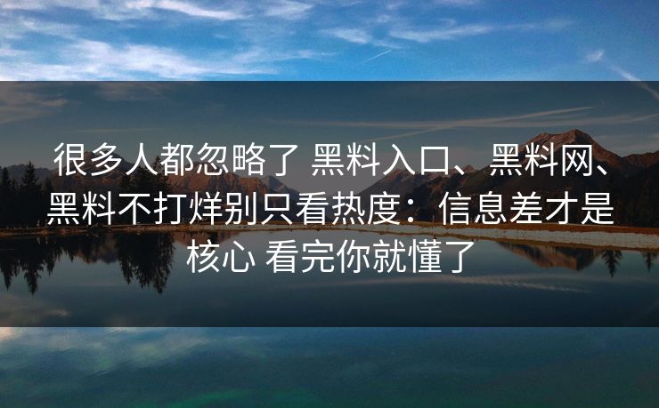 很多人都忽略了 黑料入口、黑料网、黑料不打烊别只看热度：信息差才是核心 看完你就懂了