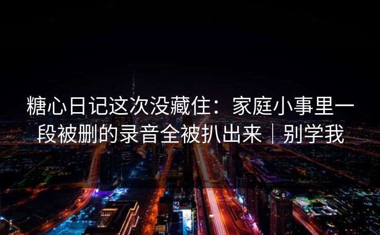 糖心日记这次没藏住：家庭小事里一段被删的录音全被扒出来｜别学我