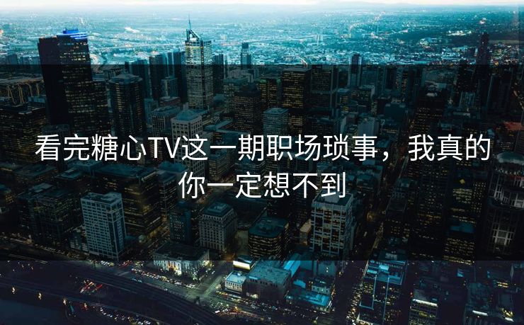 看完糖心TV这一期职场琐事，我真的你一定想不到