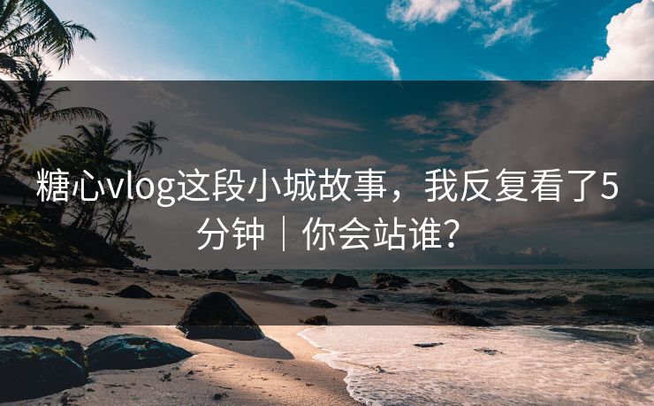 糖心vlog这段小城故事，我反复看了5分钟｜你会站谁？