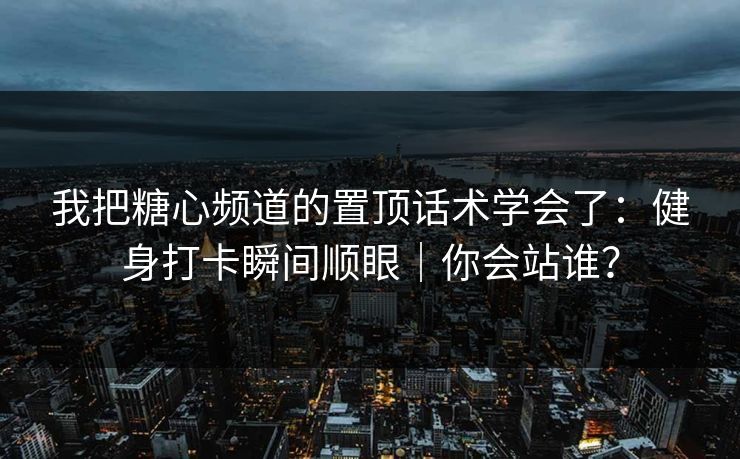 我把糖心频道的置顶话术学会了：健身打卡瞬间顺眼｜你会站谁？