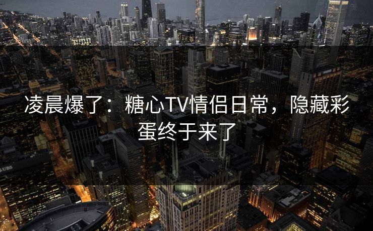 凌晨爆了：糖心TV情侣日常，隐藏彩蛋终于来了