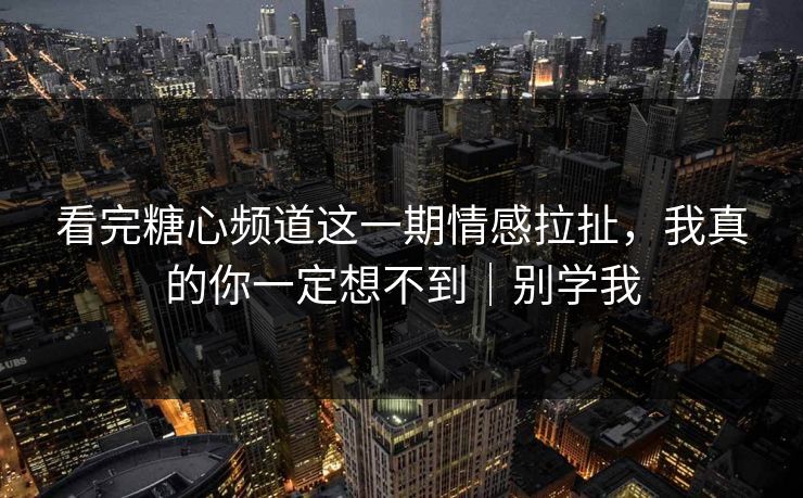 看完糖心频道这一期情感拉扯，我真的你一定想不到｜别学我