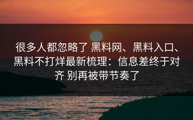 很多人都忽略了 黑料网、黑料入口、黑料不打烊最新梳理：信息差终于对齐 别再被带节奏了